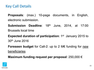Key Call Details
Proposals: (max.) 10-page documents, in English,
electronic submission.
Submission Deadline: 18th June, 2014, at 17:00
Brussels local time
Expected duration of participation: 1st January 2015 to
30th June 2016
Foreseen budget for Call-2: up to 2 M€ funding for new
beneficiaries
Maximum funding request per proposal: 250,000 €
15
 