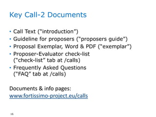 Key Call-2 Documents
• Call Text (“introduction”)
• Guideline for proposers (“proposers guide”)
• Proposal Exemplar, Word & PDF (“exemplar”)
• Proposer-Evaluator check-list
(“check-list” tab at /calls)
• Frequently Asked Questions
(“FAQ” tab at /calls)
16
Documents & info pages:
www.fortissimo-project.eu/calls
 