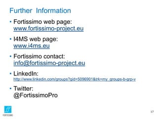 Further Information
• Fortissimo web page:
www.fortissimo-project.eu
• I4MS web page:
www.i4ms.eu
• Fortissimo contact:
info@fortissimo-project.eu
• LinkedIn:
http://www.linkedin.com/groups?gid=5096901&trk=my_groups-b-grp-v
• Twitter:
@FortissimoPro
17
 