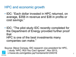 HPC and economic growth
• IDC: “Each dollar invested in HPC returned, on
average, $356 in revenue and $38 in profits or
cost savings.”
• IDC: “The pilot study IDC recently completed for
the Department of Energy provided further proof
that
HPC is one of the best investments many
companies can make.”
Source: Steve Conway, IDC research vice president for HPC,
IDC study “HPC: ROI You Can’t Ignore!”, Nov 2013,
http://www.idc.com/getdoc.jsp?containerId=244316 3
 
