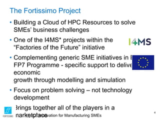 The Fortissimo Project
• Building a Cloud of HPC Resources to solve
SMEs’ business challenges
• One of the I4MS* projects within the
“Factories of the Future” initiative
• Complementing generic SME initiatives in EC
FP7 Programme - specific support to deliver
economic
growth through modelling and simulation
• Focus on problem solving – not technology
development
• Brings together all of the players in a
marketplace
4
(*) ICT Innovation for Manufacturing SMEs
 