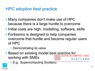 HPC adoption best practice
• Many companies don’t make use of HPC
because there is a large hurdle to overcome
• Initial costs are high: modelling, software, skills
• Fortissimo is designed to help companies
overcome that hurdle and become regular users
of HPC
• Demonstrating its value
• Based on existing model best practice for
working with SMEs
• E.g. Supercomputing Scotland
6
 