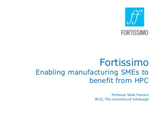 Fortissimo

Enabling manufacturing SMEs to
benefit from HPC
Professor Mark Parsons
EPCC, The University of Edinburgh

 