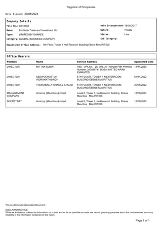 Registrar of Companies
20/01/2023
Date Issued:
Company Details
Date Incorporated:
Nature:
Sub Category:
Status:
18/08/2017
Private
Live
File No.:
Name:
C149603
Fortitude Trade and Investment Ltd
Type:
Category:
LIMITED BY SHARES
GLOBAL BUSINESS COMPANY
Registered Office Address: 6th Floor, Tower 1 NeXTeracom Building Ebene MAURITIUS
Office Bearers
Position Name Service Address Appointed Date
DIRECTOR MITTRA SUBIR Villa - JPK3VL - 25, 393, Al Thanyah Fifth Premise
Number: 393099741 DUBAI UNITED ARAB
EMIRATES
11/11/2020
DIRECTOR SEEWOORUTTUN
INDRANATHSINGH
6TH FLOOR, TOWER 1 NEXTERACOM
BUILDING EBENE MAURITIUS
01/11/2022
DIRECTOR TOORABALLY SHAKILL AHMAD 6TH FLOOR, TOWER 1 NEXTERACOM
BUILDING EBENE MAURITIUS
20/05/2022
MANAGEMENT
COMPANY
Amicorp (Mauritius) Limited Level 6, Tower 1, NeXteracom Building Ebene
Mauritius MAURITIUS
18/08/2017
SECRETARY Amicorp (Mauritius) Limited Level 6, Tower 1, NeXteracom Building Ebene
Mauritius MAURITIUS
18/08/2017
of 1
Page 1
DISCLAIMER NOTICE
While we endeavour to keep the information up to date and as far as possible accurate, we cannot give any guarantee about the completeness, accuracy,
reliability of the information contained on the report.
This is a Computer Generated Document.
 