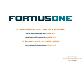 For Commercial inquiries, contact Charlie Kiser or Michael Eckert charlie.kiser@fortiusone.com,  703.647.2143 michael.eckert@fortiusone.com,  703.647.2153 For Government inquiries, contact Matt Madigan matt.madigan@fortiusone.com,  703.647.2144 Sean Gorman [email_address] 703.247.9280 