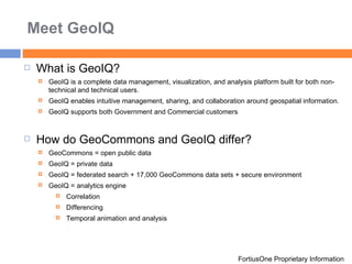 Meet GeoIQ FortiusOne Proprietary Information What is GeoIQ? GeoIQ is a complete data management, visualization, and analysis platform built for both non-technical and technical users.  GeoIQ enables intuitive management, sharing, and collaboration around geospatial information.  GeoIQ supports both Government and Commercial customers How do GeoCommons and GeoIQ differ? GeoCommons = open public data  GeoIQ = private data GeoIQ = federated search + 17,000 GeoCommons data sets + secure environment GeoIQ = analytics engine Correlation  Differencing  Temporal animation and analysis 