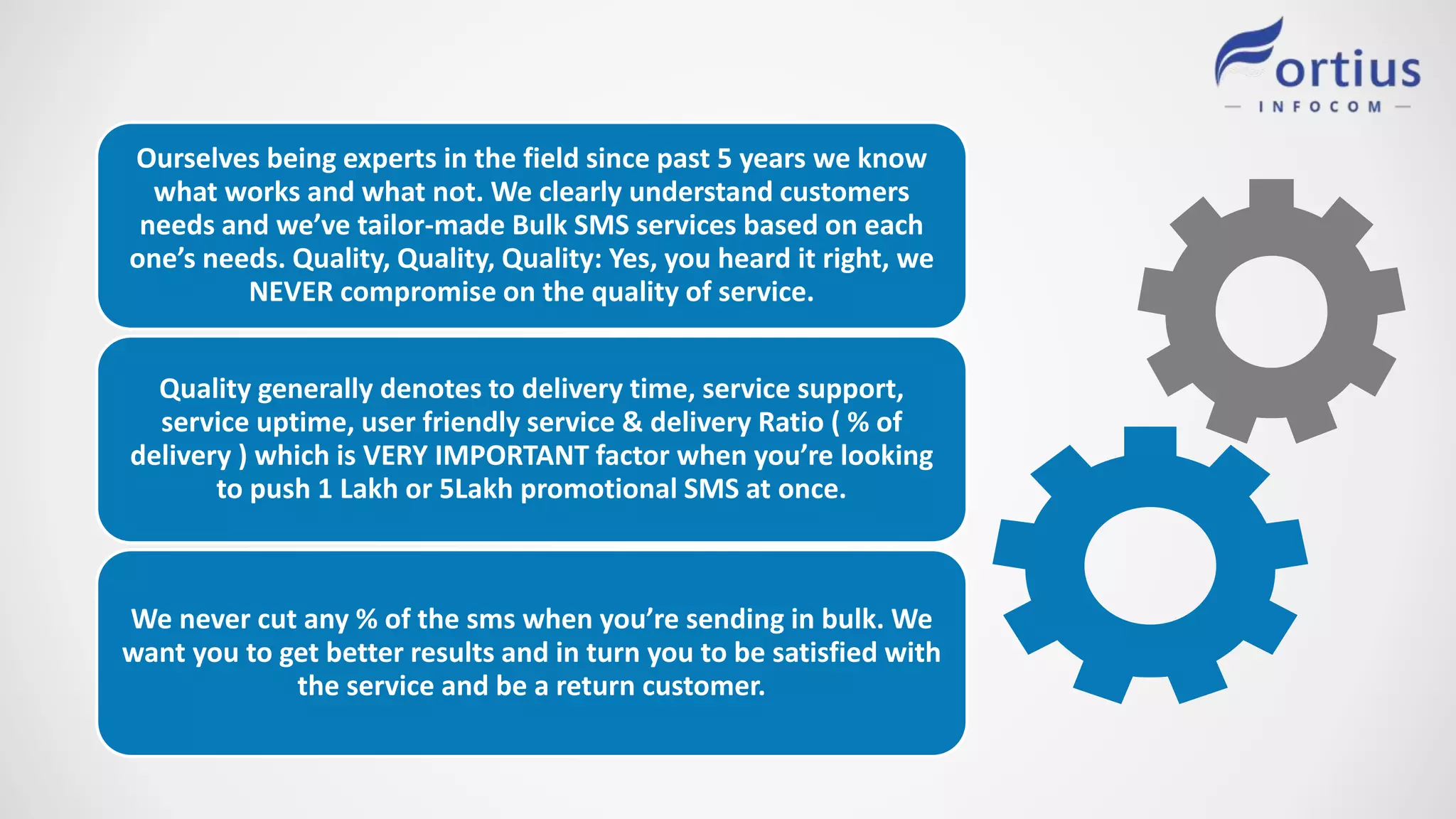 Ourselves being experts in the field since past 5 years we know
what works and what not. We clearly understand customers
needs and we’ve tailor-made Bulk SMS services based on each
one’s needs. Quality, Quality, Quality: Yes, you heard it right, we
NEVER compromise on the quality of service.
Quality generally denotes to delivery time, service support,
service uptime, user friendly service & delivery Ratio ( % of
delivery ) which is VERY IMPORTANT factor when you’re looking
to push 1 Lakh or 5Lakh promotional SMS at once.
We never cut any % of the sms when you’re sending in bulk. We
want you to get better results and in turn you to be satisfied with
the service and be a return customer.
 
