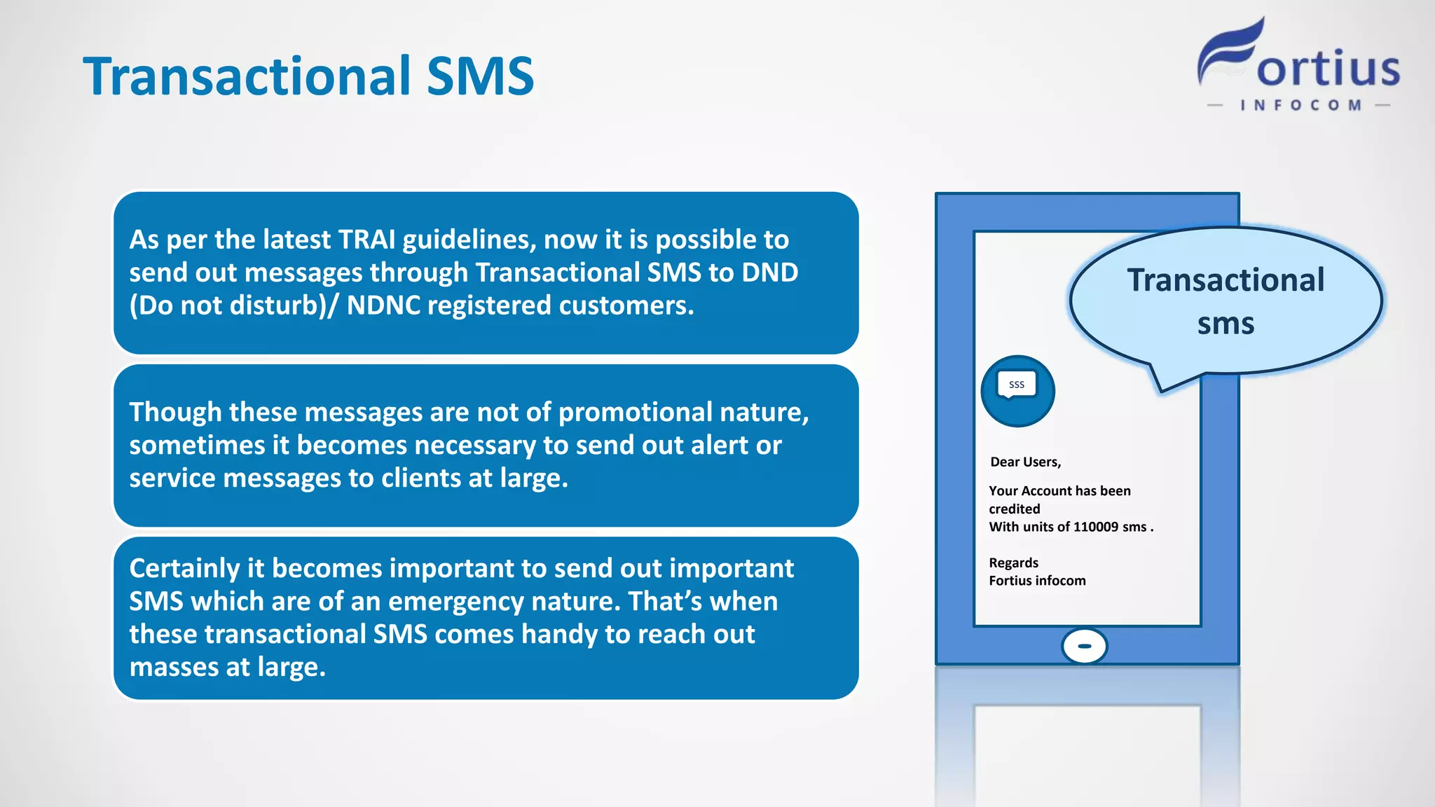 Transactional SMS
Transactional
sms
sss
Dear Users,
Your Account has been
credited
With units of 110009 sms .
Regards
Fortius infocom
As per the latest TRAI guidelines, now it is possible to
send out messages through Transactional SMS to DND
(Do not disturb)/ NDNC registered customers.
Though these messages are not of promotional nature,
sometimes it becomes necessary to send out alert or
service messages to clients at large.
Certainly it becomes important to send out important
SMS which are of an emergency nature. That’s when
these transactional SMS comes handy to reach out
masses at large.
 