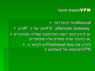 הוספת חיבור  VPN בחר בהגדרות  Manual הזן  IP   חוקי של ה  FG   ב  Remote Gateway  יש להזין נתוני רשת המרוחקת שאליה מתחברים או כתובת שרת מסויים אליו מתחברים , יש לבחור ב  Preshared Key   ולהזין את הסיסמא של משתמש ה  VPN 