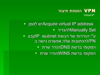 הוספת חיבור  VPN יש לסמן  Acquire virtual IP address   להגדיר  Manually Set קבע  IP   ו  subnet   ע " י הגדרות של הבוצת הכתובות שלה אפשרנו גישה ב  VPN הגדר שרת  DNS   המקומי ברשת הגדר שרת  WINS   המקומי ברשת Virtual IP  
