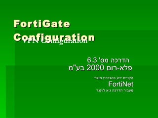 FortiGate Configuration הדרכה מס '  6.3  פלא - רום  2000  בע &quot; מ   הקניית ידע בהגדרת מוצרי FortiNet מעביר הדרכה גיא לוינגר VPN Configuration 