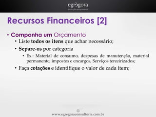 Recursos Financeiros [2]
• Componha um Orçamento
• Liste todos os itens que achar necessário;
• Separe-os por categoria
• Ex.: Material de consumo, despesas de manutenção, material
permanente, impostos e encargos, Serviços terceirizados;

• Faça cotações e identifique o valor de cada item;

www.egregoraconsultoria.com.br

 