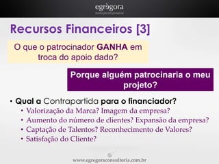 Recursos Financeiros [3]
O que o patrocinador GANHA em
troca do apoio dado?

Porque alguém patrocinaria o meu
projeto?
• Qual a Contrapartida para o financiador?
•
•
•
•

Valorização da Marca? Imagem da empresa?
Aumento do número de clientes? Expansão da empresa?
Captação de Talentos? Reconhecimento de Valores?
Satisfação do Cliente?
www.egregoraconsultoria.com.br

 