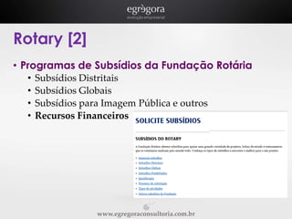 Rotary [2]
• Programas de Subsídios da Fundação Rotária
•
•
•
•

Subsídios Distritais
Subsídios Globais
Subsídios para Imagem Pública e outros
Recursos Financeiros

www.egregoraconsultoria.com.br

 