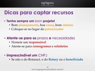 Dicas para captar recursos
• Tenha sempre um bom projeto!
• Bom planejamento, boa causa, bom retorno
• Coloque-se no lugar do patrocinador

• Atente-se para os prazos e necessidades
• Nomeie um responsável
• Atente-se para cronogramas e relatórios

• Imprescindível um CNPJ
• Se não o do Rotaract, o do Rotary ou o beneficiado
www.egregoraconsultoria.com.br

 