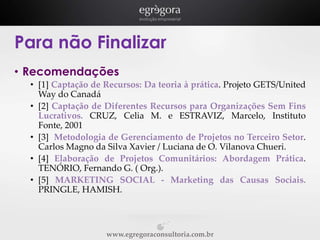 Para não Finalizar
• Recomendações
• [1] Captação de Recursos: Da teoria à prática. Projeto GETS/United
Way do Canadá
• [2] Captação de Diferentes Recursos para Organizações Sem Fins
Lucrativos. CRUZ, Celia M. e ESTRAVIZ, Marcelo, Instituto
Fonte, 2001
• [3] Metodologia de Gerenciamento de Projetos no Terceiro Setor.
Carlos Magno da Silva Xavier / Luciana de O. Vilanova Chueri.
• [4] Elaboração de Projetos Comunitários: Abordagem Prática.
TENÓRIO, Fernando G. ( Org.).
• [5] MARKETING SOCIAL - Marketing das Causas Sociais.
PRINGLE, HAMISH.

www.egregoraconsultoria.com.br

 