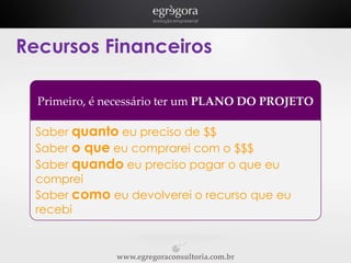 Recursos Financeiros
Primeiro, é necessário ter um PLANO DO PROJETO
Saber quanto eu preciso de $$
Saber o que eu comprarei com o $$$
Saber quando eu preciso pagar o que eu
comprei
Saber como eu devolverei o recurso que eu
recebi

www.egregoraconsultoria.com.br

 