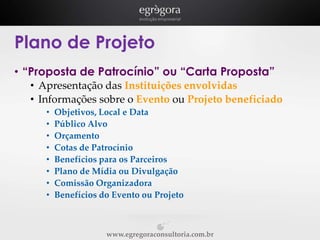 Plano de Projeto
• “Proposta de Patrocínio” ou “Carta Proposta”
• Apresentação das Instituições envolvidas
• Informações sobre o Evento ou Projeto beneficiado
•
•
•
•
•
•
•
•

Objetivos, Local e Data
Público Alvo
Orçamento
Cotas de Patrocínio
Benefícios para os Parceiros
Plano de Mídia ou Divulgação
Comissão Organizadora
Benefícios do Evento ou Projeto

www.egregoraconsultoria.com.br

 