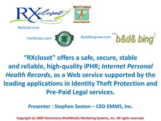 Rxcloset.com Badabingnow.com FortKnoxx.com “RXcloset&quot; offers a safe, secure, stable and reliable, high-quality iPHR; Internet Personal Health Records, as a Web service supported by the leading applications in Identity Theft Protection and Pre-Paid Legal services. Presenter : Stephen Sexton – CEO EMMS, Inc. Copyright (c) 2009 Elementary MultiMedia Marketing Systems, Inc. All rights reserved. 