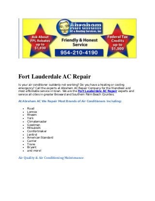 Fort Lauderdale AC Repair
Is your air conditioner suddenly not working? Do you have a heating or cooling
emergency? Call the experts at Abraham AC Repair Company for the friendliest and
most affordable service in town. We are the Fort Lauderdale AC Repair experts and
service all cities in greater Broward and Southern Palm Beach Counties.

At Abraham AC We Repair Most Brands of Air Conditioners Including:

   •   Ruud
   •   Lennox
   •   Rheem
   •   York
   •   Climatemaster
   •   Goodman
   •   Mitsubishi
   •   Comfortmaker
   •   Janitrol
   •   American Standard
   •   Carrier
   •   Trane
   •   Bryant
   •   and more!

Air Quality & Air Conditioning Maintenance
 