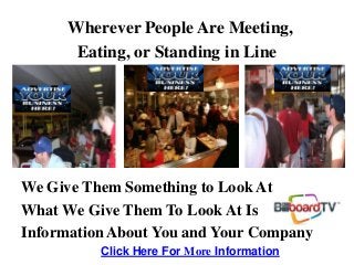 Wherever People Are Meeting,
Eating, or Standing in Line
We Give Them Something to Look At
What We Give Them To Look At Is
Information About You and Your Company
Click Here For More Information
 
