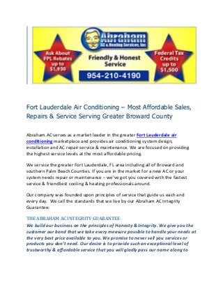 Fort Lauderdale Air Conditioning – Most Affordable Sales,
Repairs & Service Serving Greater Broward County

Abraham AC serves as a market leader in the greater Fort Lauderdale air
conditioning marketplace and provides air conditioning system design,
installation and AC repair service & maintenance. We are focused on providing
the highest service levels at the most affordable pricing.

We service the greater Fort Lauderdale, FL area including all of Broward and
southern Palm Beach Counties. If you are in the market for a new AC or your
system needs repair or maintenance – we’ve got you covered with the fastest
service & friendliest cooling & heating professionals around.

Our company was founded upon principles of service that guide us each and
every day. We call the standards that we live by our Abraham AC Integrity
Guarantee:

THE ABRAHAM AC INTEGRITY GUARANTEE
We build our business on the principles of Honesty & Integrity. We give you the
customer our bond that we take every measure possible to handle your needs at
the very best price available to you. We promise to never sell you services or
products you don’t need. Our desire is to provide such an exceptional level of
trustworthy & affordable service that you will gladly pass our name along to
 