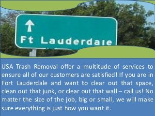 USA Trash Removal offer a multitude of services to
ensure all of our customers are satisfied! If you are in
Fort Lauderdale and want to clear out that space,
clean out that junk, or clear out that wall – call us! No
matter the size of the job, big or small, we will make
sure everything is just how you want it.
 