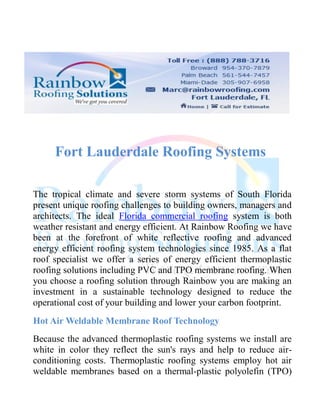 Fort Lauderdale Roofing Systems

The tropical climate and severe storm systems of South Florida
present unique roofing challenges to building owners, managers and
architects. The ideal Florida commercial roofing system is both
weather resistant and energy efficient. At Rainbow Roofing we have
been at the forefront of white reflective roofing and advanced
energy efficient roofing system technologies since 1985. As a flat
roof specialist we offer a series of energy efficient thermoplastic
roofing solutions including PVC and TPO membrane roofing. When
you choose a roofing solution through Rainbow you are making an
investment in a sustainable technology designed to reduce the
operational cost of your building and lower your carbon footprint.
Hot Air Weldable Membrane Roof Technology
Because the advanced thermoplastic roofing systems we install are
white in color they reflect the sun's rays and help to reduce air-
conditioning costs. Thermoplastic roofing systems employ hot air
weldable membranes based on a thermal-plastic polyolefin (TPO)
 