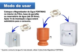 Modo de usar
Coloque o Magnetizador de Água FORTMAG
no interior do Filtro, base de garrafão
ou reservatório de água (até 20 litros).
Após 1h de imantação a água estará
satisfatória para o consumo.

* Quando o consumo da água for mais elevado, utilizar 2 (dois) Anéis Magnéticos FORTMAG.

 