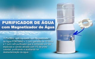 PURIFICADOR DE ÁGUA

com Magnetizador de Água
O Purifiltro está equipado com Magnetizador
de Água FORTMAG + 1 (um) garrafão de 10 litros
e 1 (um) refil purificador que é composto por lãs
especiais e carvão ativado com 1% de prata
coloidal, purificando e auxiliando na
desbacterização da água.

 