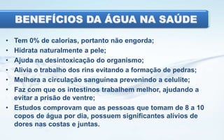 BENEFÍCIOS DA ÁGUA NA SAÚDE
•
•
•
•
•
•

Tem 0% de calorias, portanto não engorda;
Hidrata naturalmente a pele;
Ajuda na desintoxicação do organismo;
Alivia o trabalho dos rins evitando a formação de pedras;
Melhora a circulação sanguínea prevenindo a celulite;
Faz com que os intestinos trabalhem melhor, ajudando a
evitar a prisão de ventre;
• Estudos comprovam que as pessoas que tomam de 8 a 10
copos de água por dia, possuem significantes alívios de
dores nas costas e juntas.

 