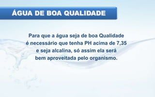 ÁGUA DE BOA QUALIDADE

Para que a água seja de boa Qualidade
é necessário que tenha PH acima de 7,35
e seja alcalina, só assim ela será
bem aproveitada pelo organismo.

 