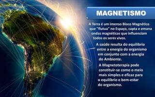 MAGNETISMO
A Terra é um imenso Bloco Magnético
que "flutua" no Espaço, capta e emana
ondas magnéticas que influenciam
todos os seres vivos.

A saúde resulta do equilíbrio
entre a energia do organismo
em conjunto com a energia
do Ambiente.
A Magnetoterapia pode
constituir-se como o meio
mais simples e eficaz para
o equilíbrio e bem-estar
do organismo.

 