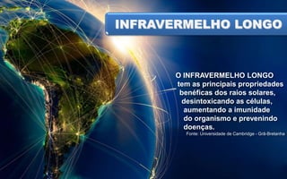 INFRAVERMELHO LONGO
SOL

O INFRAVERMELHO LONGO
tem as principais propriedades
benéficas dos raios solares,
desintoxicando as células,
aumentando a imunidade
do organismo e prevenindo
doenças.
Fonte: Universidade de Cambridge - Grã-Bretanha

 