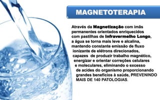 MAGNETOTERAPIA
Através da Magnetização com ímãs
permanentes orientados enriquecidos
com pastilhas de Infravermelho Longo,
a água se torna mais leve e alcalina,
mantendo constante emissão de fluxo
ionizante de elétrons direcionados,
capazes de produzir trabalho magnético,
energizar e orientar correções celulares
e moleculares, eliminando o excesso
de acides do organismo proporcionando
grandes benefícios à saúde, PREVENINDO
MAIS DE 140 PATOLOGIAS.

 