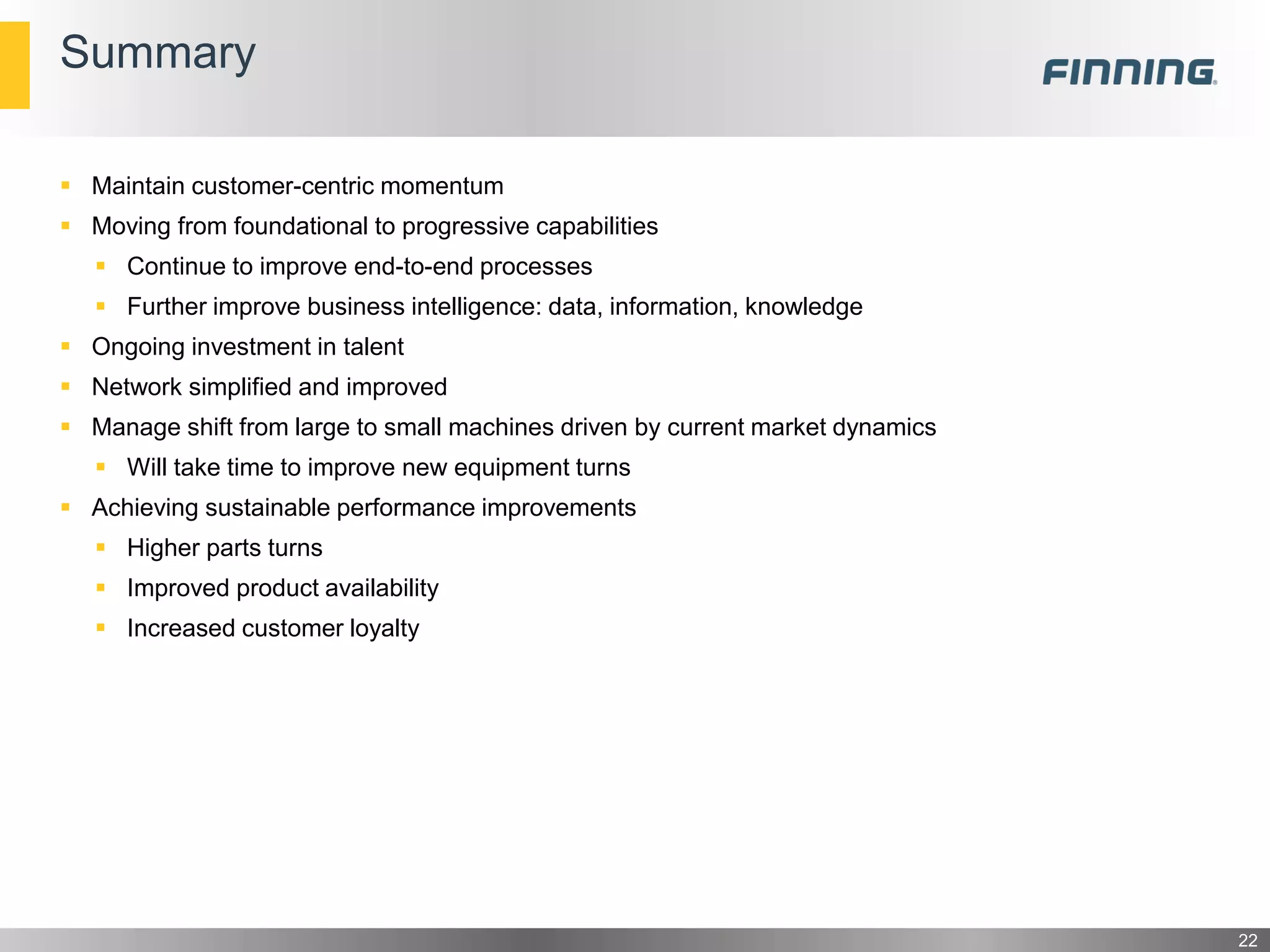  Maintain customer-centric momentum
 Moving from foundational to progressive capabilities
 Continue to improve end-to-end processes
 Further improve business intelligence: data, information, knowledge
 Ongoing investment in talent
 Network simplified and improved
 Manage shift from large to small machines driven by current market dynamics
 Will take time to improve new equipment turns
 Achieving sustainable performance improvements
 Higher parts turns
 Improved product availability
 Increased customer loyalty
Summary
22
 