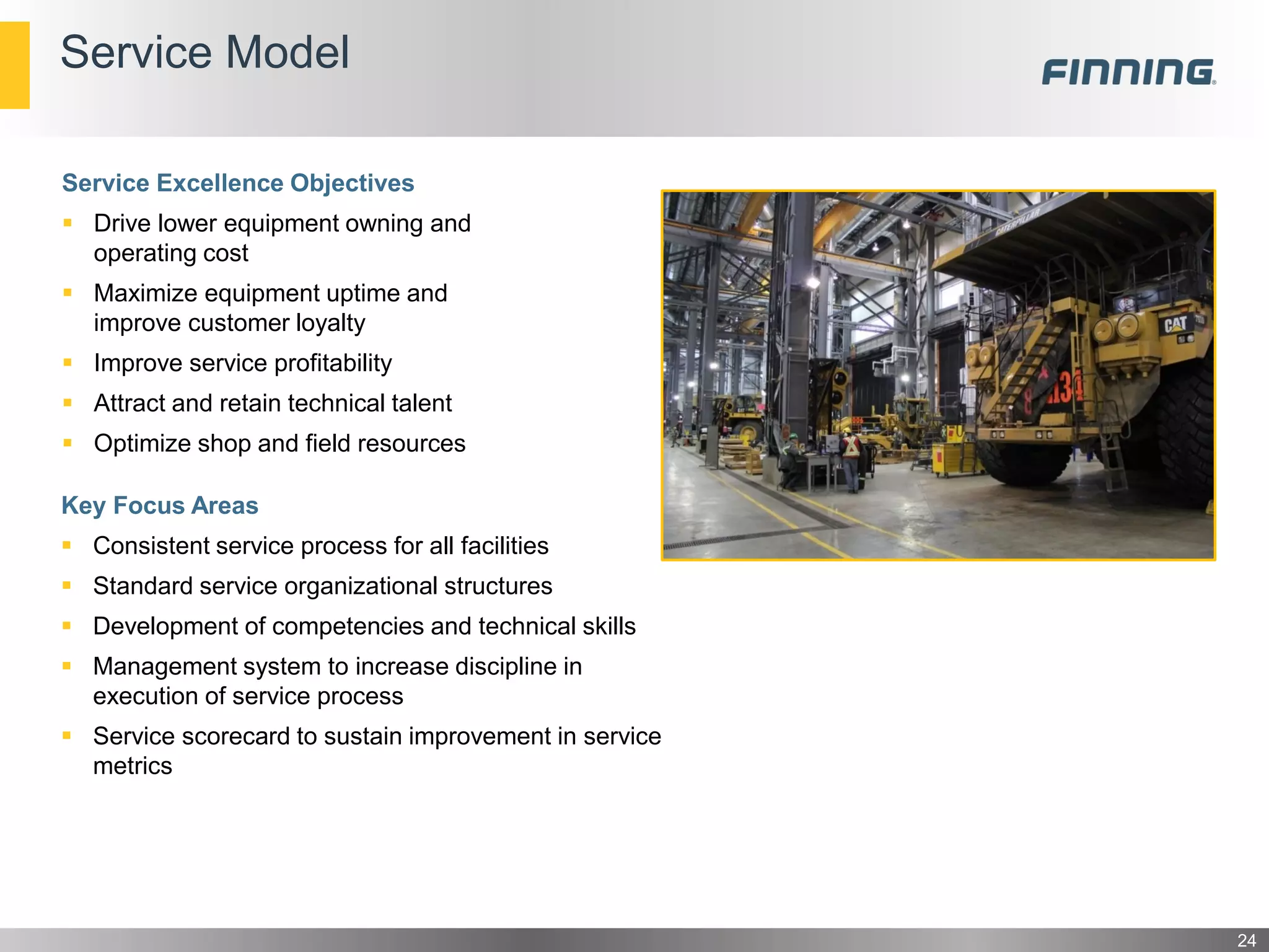 Service Model
Key Focus Areas
 Consistent service process for all facilities
 Standard service organizational structures
 Development of competencies and technical skills
 Management system to increase discipline in
execution of service process
 Service scorecard to sustain improvement in service
metrics
24
Service Excellence Objectives
 Drive lower equipment owning and
operating cost
 Maximize equipment uptime and
improve customer loyalty
 Improve service profitability
 Attract and retain technical talent
 Optimize shop and field resources
 