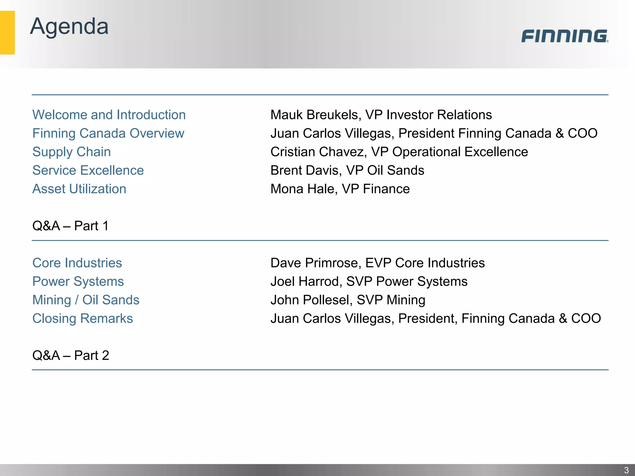 Agenda
Welcome and Introduction Mauk Breukels, VP Investor Relations
Finning Canada Overview Juan Carlos Villegas, President Finning Canada & COO
Supply Chain Cristian Chavez, VP Operational Excellence
Service Excellence Brent Davis, VP Oil Sands
Asset Utilization Mona Hale, VP Finance
Q&A – Part 1
Core Industries Dave Primrose, EVP Core Industries
Power Systems Joel Harrod, SVP Power Systems
Mining / Oil Sands John Pollesel, SVP Mining
Closing Remarks Juan Carlos Villegas, President, Finning Canada & COO
Q&A – Part 2
3
 