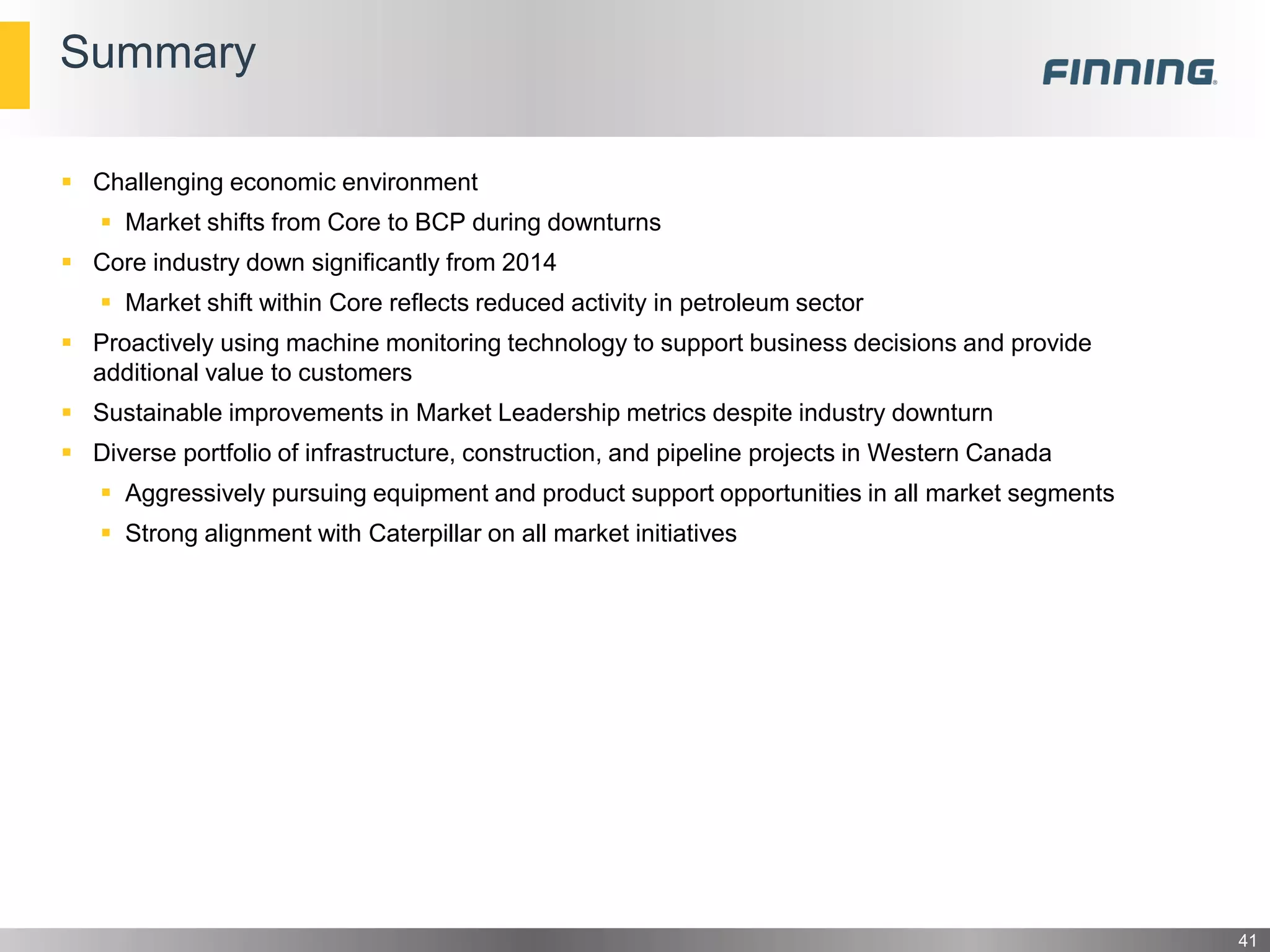 Summary
41
 Challenging economic environment
 Market shifts from Core to BCP during downturns
 Core industry down significantly from 2014
 Market shift within Core reflects reduced activity in petroleum sector
 Proactively using machine monitoring technology to support business decisions and provide
additional value to customers
 Sustainable improvements in Market Leadership metrics despite industry downturn
 Diverse portfolio of infrastructure, construction, and pipeline projects in Western Canada
 Aggressively pursuing equipment and product support opportunities in all market segments
 Strong alignment with Caterpillar on all market initiatives
 