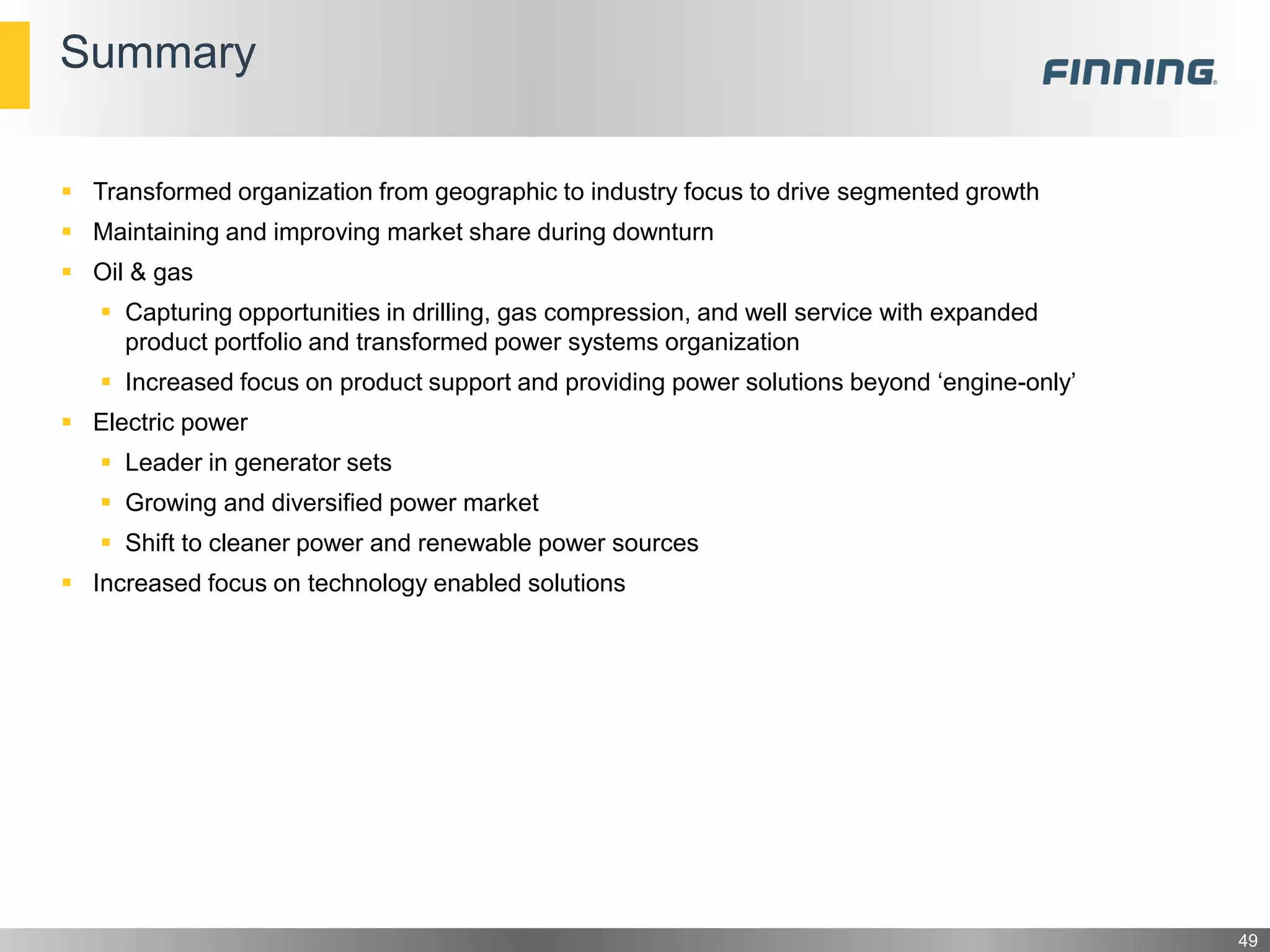 Summary
49
 Transformed organization from geographic to industry focus to drive segmented growth
 Maintaining and improving market share during downturn
 Oil & gas
 Capturing opportunities in drilling, gas compression, and well service with expanded
product portfolio and transformed power systems organization
 Increased focus on product support and providing power solutions beyond ‘engine-only’
 Electric power
 Leader in generator sets
 Growing and diversified power market
 Shift to cleaner power and renewable power sources
 Increased focus on technology enabled solutions
 