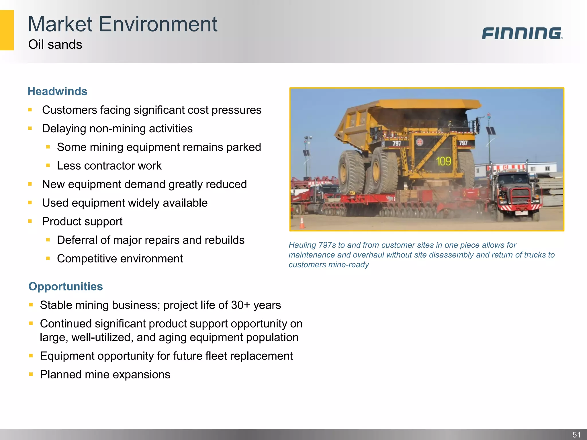 Market Environment
Headwinds
 Customers facing significant cost pressures
 Delaying non-mining activities
 Some mining equipment remains parked
 Less contractor work
 New equipment demand greatly reduced
 Used equipment widely available
 Product support
 Deferral of major repairs and rebuilds
 Competitive environment
51
Oil sands
Hauling 797s to and from customer sites in one piece allows for
maintenance and overhaul without site disassembly and return of trucks to
customers mine-ready
Opportunities
 Stable mining business; project life of 30+ years
 Continued significant product support opportunity on
large, well-utilized, and aging equipment population
 Equipment opportunity for future fleet replacement
 Planned mine expansions
 