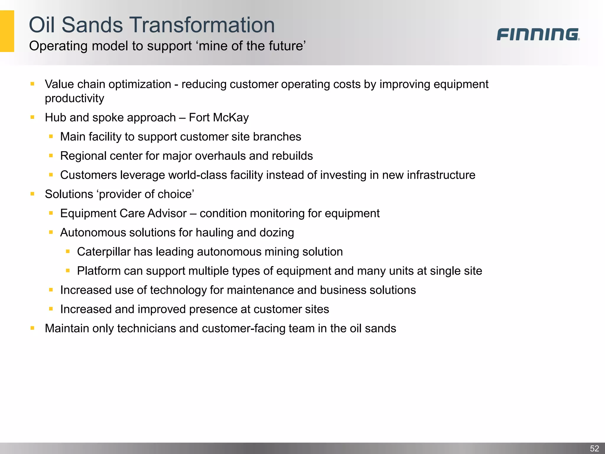  Value chain optimization - reducing customer operating costs by improving equipment
productivity
 Hub and spoke approach – Fort McKay
 Main facility to support customer site branches
 Regional center for major overhauls and rebuilds
 Customers leverage world-class facility instead of investing in new infrastructure
 Solutions ‘provider of choice’
 Equipment Care Advisor – condition monitoring for equipment
 Autonomous solutions for hauling and dozing
 Caterpillar has leading autonomous mining solution
 Platform can support multiple types of equipment and many units at single site
 Increased use of technology for maintenance and business solutions
 Increased and improved presence at customer sites
 Maintain only technicians and customer-facing team in the oil sands
52
Oil Sands Transformation
Operating model to support ‘mine of the future’
 