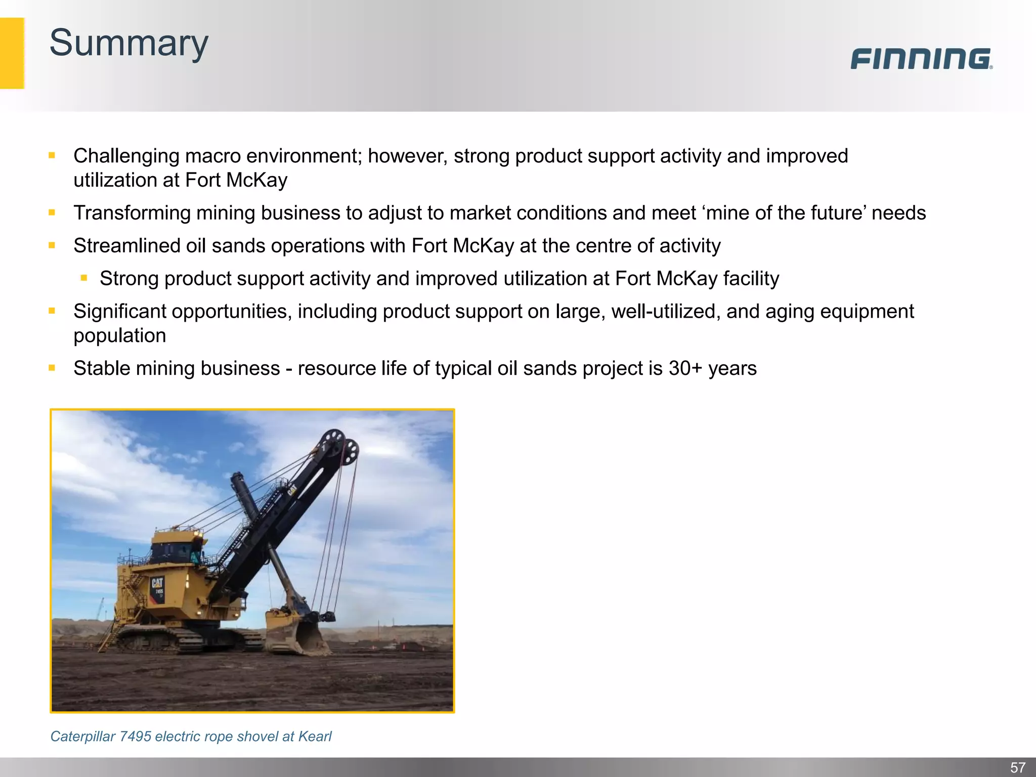 Challenging macro environment; however, strong product support activity and improved
utilization at Fort McKay
 Transforming mining business to adjust to market conditions and meet ‘mine of the future’ needs
 Streamlined oil sands operations with Fort McKay at the centre of activity
 Strong product support activity and improved utilization at Fort McKay facility
 Significant opportunities, including product support on large, well-utilized, and aging equipment
population
 Stable mining business - resource life of typical oil sands project is 30+ years
Caterpillar 7495 electric rope shovel at Kearl
Summary
57
 