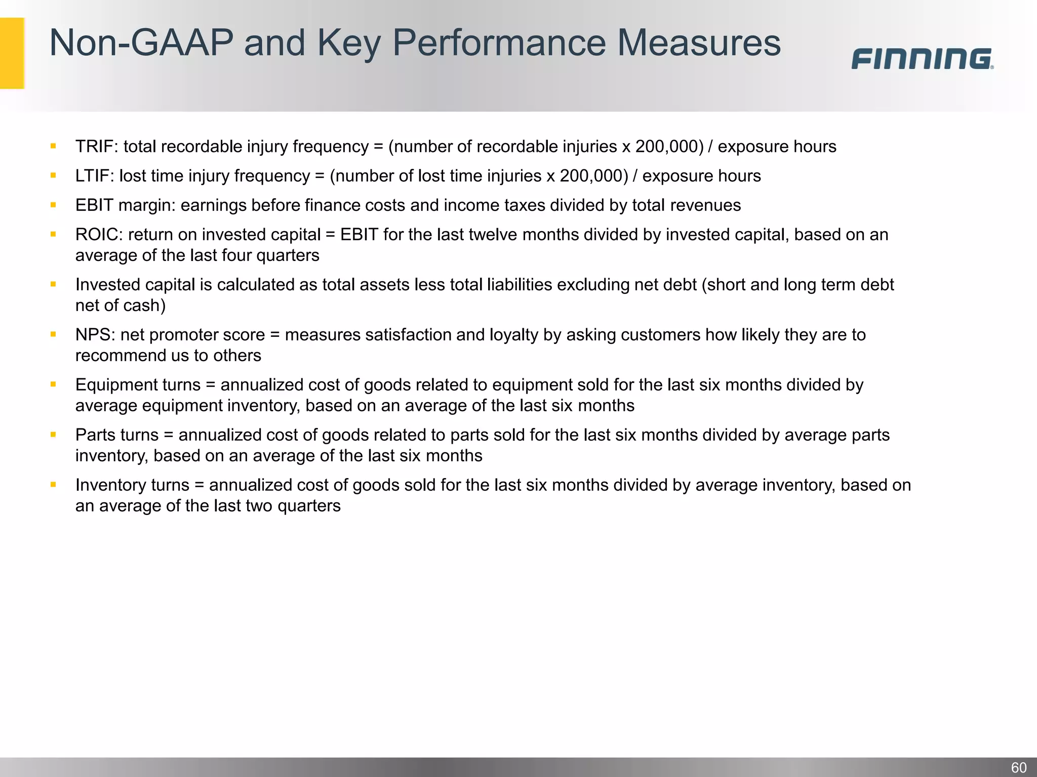 Non-GAAP and Key Performance Measures
60
 TRIF: total recordable injury frequency = (number of recordable injuries x 200,000) / exposure hours
 LTIF: lost time injury frequency = (number of lost time injuries x 200,000) / exposure hours
 EBIT margin: earnings before finance costs and income taxes divided by total revenues
 ROIC: return on invested capital = EBIT for the last twelve months divided by invested capital, based on an
average of the last four quarters
 Invested capital is calculated as total assets less total liabilities excluding net debt (short and long term debt
net of cash)
 NPS: net promoter score = measures satisfaction and loyalty by asking customers how likely they are to
recommend us to others
 Equipment turns = annualized cost of goods related to equipment sold for the last six months divided by
average equipment inventory, based on an average of the last six months
 Parts turns = annualized cost of goods related to parts sold for the last six months divided by average parts
inventory, based on an average of the last six months
 Inventory turns = annualized cost of goods sold for the last six months divided by average inventory, based on
an average of the last two quarters
 
