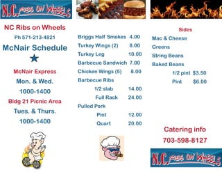 NC Ribs on Wheels
Ph 571-213-4821
McNair Schedule
McNair Express
Mon. & Wed.
1000-1400
Bldg 21 Picnic Area
Tues. & Thurs.
1000-1400
Briggs Half Smokes 4.00
Turkey Wings (2) 8.00
Turkey Leg 10.00
Barbecue Sandwich 7.00
Chicken Wings (5) 8.00
Barbecue Ribs
1/2 slab 14.00
Full Rack 24.00
Pulled Pork
Pint 12.00
Quart 20.00
Sides
Mac & Cheese
Greens
String Beans
Baked Beans
1/2 pint $3.50
Pint $6.00
Catering info
703-598-8127
 