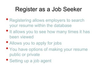 Register as a Job SeekerRegistering allows employers to search your resume within the database It allows you to see how many times it has been viewedAllows you to apply for jobsYou have options of making your resume public or privateSetting up a job agent
