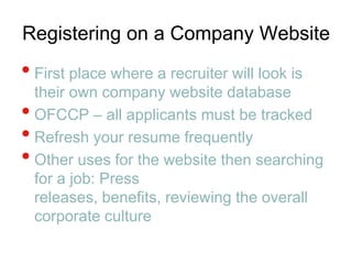 Registering on a Company WebsiteFirst place where a recruiter will look is their own company website database OFCCP – all applicants must be trackedRefresh your resume frequentlyOther uses for the website then searching for a job: Press releases, benefits, reviewing the overall corporate culture