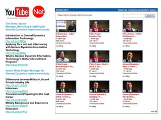 Tim Strike, Senior Manager, Recruiting & Staffing for General Dynamics interviews include:Introduction to General Dynamics Information Technology http://cli.gs/2AB2pjApplying for a Job and Interviewing with General Dynamics Information Technology http://cli.gs/2AB2pjWhat is General Dynamics Information Technology’s Military Recruitment Program?  http://cli.gs/mmnn3hAustin West, Project Manager for General Dynamics interviews include:Differences between Military Life and Private Industry Lifehttp://cli.gs/1L5QJEInterviews http://cli.gs/gavMUHTransition and Preparing for the Next Career http://cli.gs/rSy4QRMilitary Background and Experience http://cli.gs/YZqWJPRelocationhttp://cli.gs/EJnWUj
