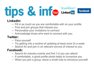 LinkedIn:Fill in as much as you are comfortable with on your profileFind and join groups that interest youPersonalize your invitations to connectAcknowledge those who want to connect with youTwitter:Pace yourself Try getting into a routine of updating at least once 2x a weekSearch for and join in on relevant convos of interest to youFacebook:Search for industry events and find 1-2 you can attendIf comfortable, a good profile photo helps to humanize youWhen you join a group, leave a small note to introduce yourself