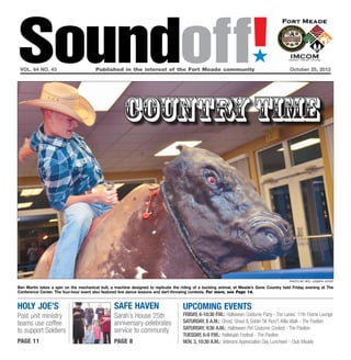 Soundoff!
 vol. 64 no. 43	                        Published in the interest of the Fort Meade community	October 25, 2012
                                                                                                                        ´


                                                      country time




                                                                                                                                           photo by Spc. Joseph Joynt

Ben Martin takes a spin on the mechanical bull, a machine designed to replicate the riding of a bucking animal, at Meade’s Gone Country held Friday evening at The
Conference Center. The four-hour event also featured line dance lessons and dart-throwing contests. For more, see Page 14.


holy Joe’s                                       safe haven                         UPCOMING EVENTS
Post unit ministry                               Sarah’s House 25th                 FRIDAY, 6-10:30 P.M.: Halloween Costume Party - The Lanes’ 11th Frame Lounge
teams use coffee                                 anniversary celebrates             Saturday, 8 a.m.: Ghost, Ghoul & Goblin 5K Run/1-Mile Walk - The Pavilion
                                                 service to community               Saturday, 9:30 a.m.: Halloween Pet Costume Contest - The Pavilion
to support Soldiers
                                                                                    Tuesday, 6-8 p.m.: Hallelujah Festival - The Pavilion
page 11                                          page 8                             Nov. 3, 10:30 a.m.: Veterans Appreciation Day Luncheon - Club Meade
 